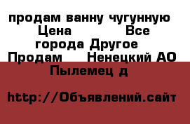  продам ванну чугунную › Цена ­ 7 000 - Все города Другое » Продам   . Ненецкий АО,Пылемец д.